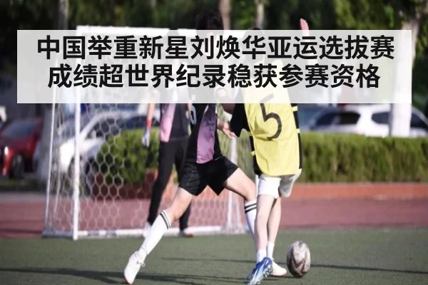 中国举重新星刘焕华亚运选拔赛成绩超世界纪录稳获参赛资格